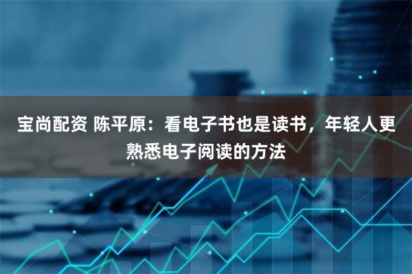 宝尚配资 陈平原：看电子书也是读书，年轻人更熟悉电子阅读的方法