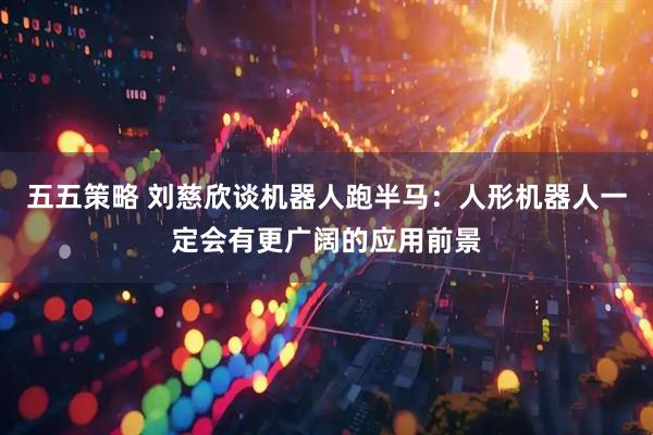 五五策略 刘慈欣谈机器人跑半马：人形机器人一定会有更广阔的应用前景