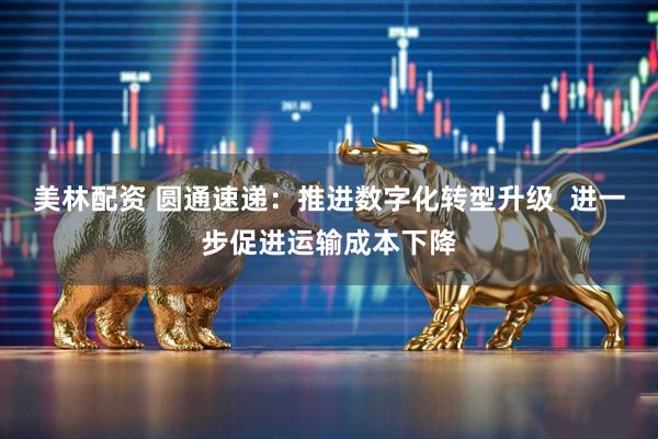 美林配资 圆通速递：推进数字化转型升级  进一步促进运输成本下降