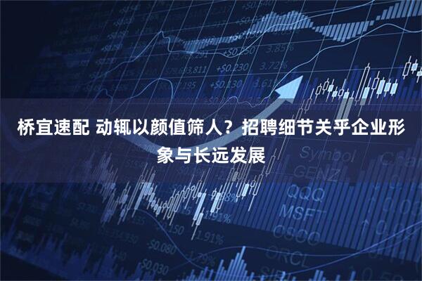 桥宜速配 动辄以颜值筛人？招聘细节关乎企业形象与长远发展