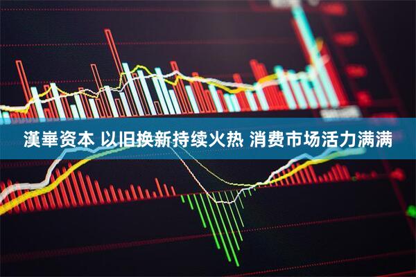 漢崋资本 以旧换新持续火热 消费市场活力满满