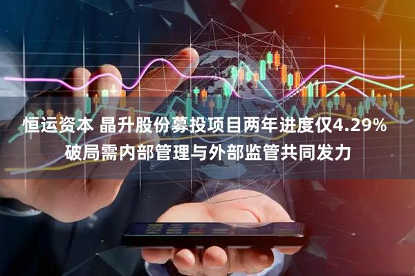 恒运资本 晶升股份募投项目两年进度仅4.29% 破局需内部管理与外部监管共同发力