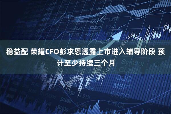 稳益配 荣耀CFO彭求恩透露上市进入辅导阶段 预计至少持续三个月