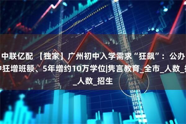 中联亿配 【独家】广州初中入学需求“狂飙”：公办初中狂增班额、5年增约10万学位|隽言教育_全市_人数_招生