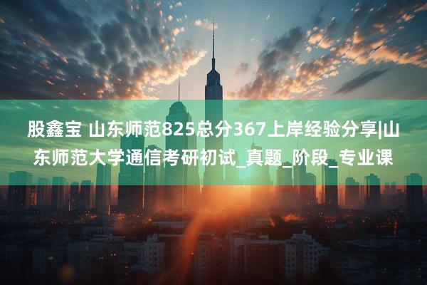 股鑫宝 山东师范825总分367上岸经验分享|山东师范大学通信考研初试_真题_阶段_专业课