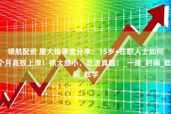 领航配资 屋大维课堂分享：35岁+在职人士如何3个月高效上岸！抓大放小，吃透真题！_一建_时间_数学