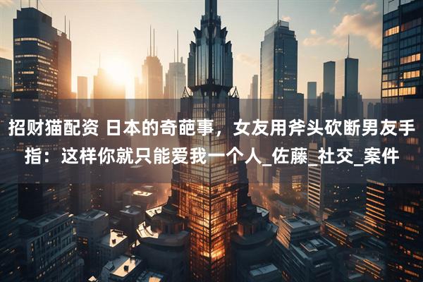 招财猫配资 日本的奇葩事，女友用斧头砍断男友手指：这样你就只能爱我一个人_佐藤_社交_案件