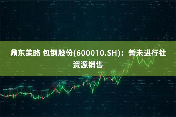 鼎东策略 包钢股份(600010.SH)：暂未进行钍资源销售