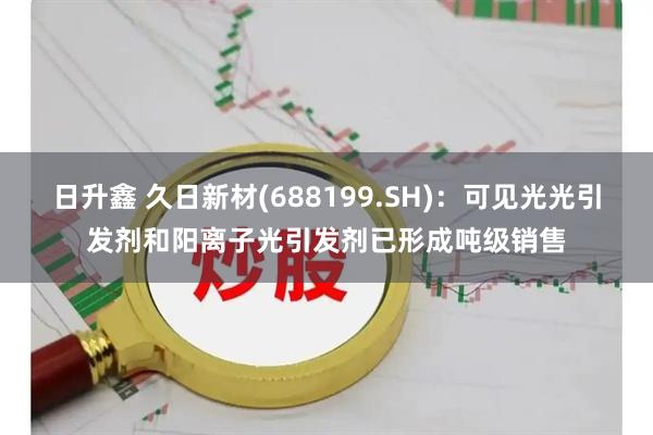 日升鑫 久日新材(688199.SH)：可见光光引发剂和阳离子光引发剂已形成吨级销售