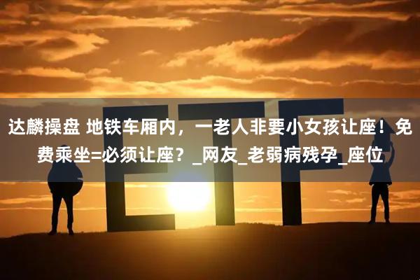 达麟操盘 地铁车厢内，一老人非要小女孩让座！免费乘坐=必须让座？_网友_老弱病残孕_座位