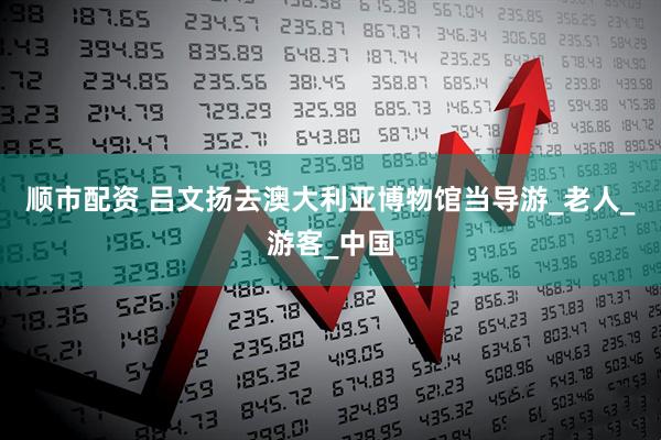 顺市配资 吕文扬去澳大利亚博物馆当导游_老人_游客_中国