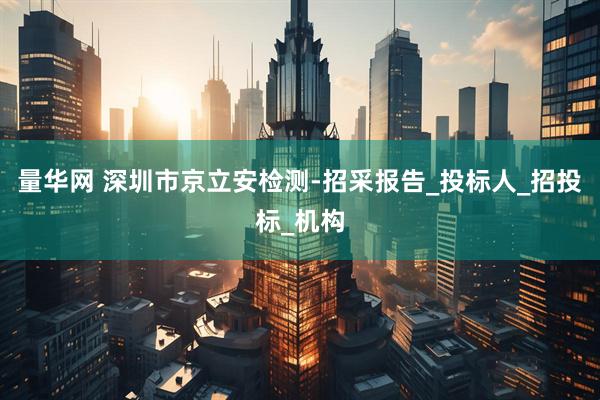 量华网 深圳市京立安检测-招采报告_投标人_招投标_机构