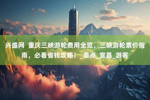 兴盛网  重庆三峡游轮费用全览，三峡游轮票价指南，必看省钱攻略！_景点_宜昌_游客