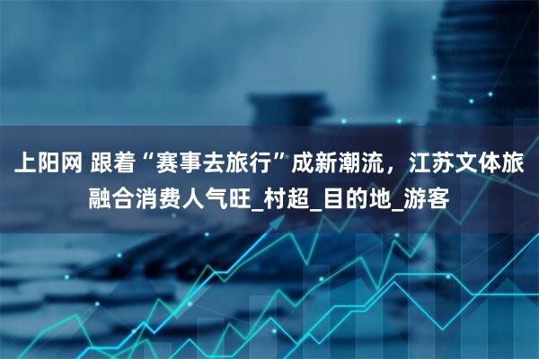 上阳网 跟着“赛事去旅行”成新潮流，江苏文体旅融合消费人气旺_村超_目的地_游客