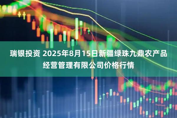 瑞银投资 2025年8月15日新疆绿珠九鼎农产品经营管理有限公司价格行情