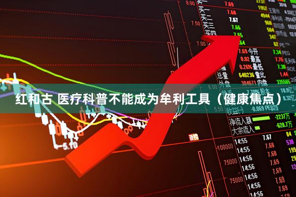 红和古 医疗科普不能成为牟利工具（健康焦点）