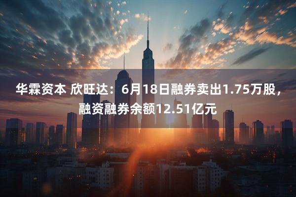 华霖资本 欣旺达：6月18日融券卖出1.75万股，融资融券余额12.51亿元