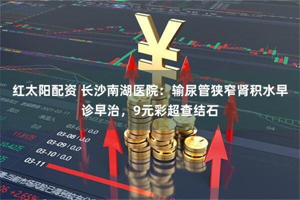 红太阳配资 长沙南湖医院：输尿管狭窄肾积水早诊早治，9元彩超查结石